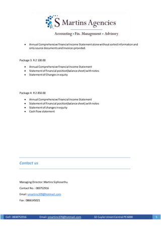 Cell :0838752916 Email: smartins370@hotmail.com 32 CuylerstreetCentral PE6000 5
 Annual Comprehensive financialIncome Statementalonewithoutsortedinformationand
onlysource documentsandInvoicesprovided.
Package 3: R 2 100.00
 Annual Comprehensive financialIncome Statement
 Statementof financial position(balancesheet) withnotes
 Statementof Changesinequity
Package 4: R 2 850.00
 Annual Comprehensive financialIncome Statement
 Statementof financial position(balancesheet) withnotes
 Statementof changesinequity
 Cash flowstatement
Contact us
Managing Director:MartinsSiphosethu
Contact No.: 083752916
Email:smartins370@hotmail.com
Fax : 0866145021
 