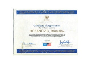Certificate of Appreciation
This Certificate is Awarded to
BOZANOVIC, BranislavThis Certificate of Appreciation is in recognition of outstanding performance and
professionalism demonstrated by the staff member in conducting their duties and
responsibilities while serving in the United Nations Mission in Liberia.
rUmted&Catwns
JHaticm(l£mes
United Nations Mission in Liberia
Mission dns Nations Unies au Liberia
Jacques Paul Klein
Special Representative of tlie Secretary-General
& Coordinator of United Nations Operations in Liberia
Stokes
Director of Administration
 