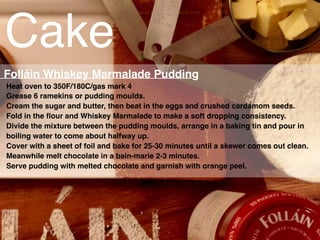 Cake
Heat oven to 350F/180C/gas mark 4
Grease 6 ramekins or pudding moulds.
Cream the sugar and butter, then beat in the eggs and crushed cardamom seeds.
Fold in the ﬂour and Whiskey Marmalade to make a soft dropping consistency.
Divide the mixture between the pudding moulds, arrange in a baking tin and pour in
boiling water to come about halfway up.
Cover with a sheet of foil and bake for 25-30 minutes until a skewer comes out clean.
Meanwhile melt chocolate in a bain-marie 2-3 minutes.
Serve pudding with melted chocolate and garnish with orange peel.
Folláin Whiskey Marmalade Pudding
 