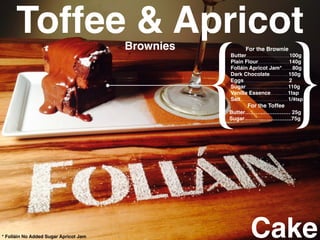 Cake
{ }
For the Brownie
Butter…..………………..100g
Plain Flour…………..….140g
Folláin Apricot Jam*……80g
Dark Chocolate………..150g
Eggs……………………..2
Sugar……………………110g
Vanilla Essence……….1tsp
Salt………………………1/4tsp
For the Toffee
Butter………..…………… 25g
Sugar………..…………….75g
Toffee & ApricotBrownies
* Folláin No Added Sugar Apricot Jam
 