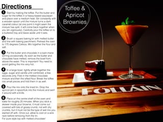 Start by making the toffee. Put the butter and
sugar for the toffee in a heavy-based saucepan
and place over a medium heat. Stir constantly with
a wooden spoon until the mixture turns a dark
caramel colour (at one point it might seem the
mixture has split; it will come back together when
you stir vigorously). Carefully pour the toffee on to
a buttered tray and leave aside until it sets.
Brush a square baking tin with melted butter
and line with baking parchment. Preheat the oven
to 170 degrees Celsius. Mix together the ﬂour and
salt.
Put the butter and chocolate in a bain-marie
stirring occasionally. As soon as the butter and
chocolate have melted, remove the bowl from
above the water. This is important! You need to
avoid getting the mix very hot.
In a large bowl, lightly whisk together the
eggs, sugar and vanilla until combined, a few
seconds only. Fold in the melted chocolate
mixture and then the sifted ﬂour. Break the toffee
into small pieces and fold them in as well.
Pour the mix onto the lined tin. Drop the
apricot jam in spoonfuls into the mixture and swirl
it around with a knife.
Place on the centre shelf of the oven and
bake for roughly 25 minutes. When you stick a
skewer inside your brownie, it must come out
covered with lots of gooey crumb, not with dry
crumbs, but it must not be the type of wet mix you
started off with. Once out, allow to cool on a wire
rack before removing from the tin.
Toffee &
Apricot
Brownies
Directions
1
2
3
4
5
6
For pure style top with melted chocolate!
 