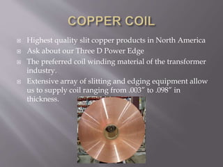 Highest quality slit copper products in North America
 Ask about our Three D Power Edge
 The preferred coil winding material of the transformer
industry.
 Extensive array of slitting and edging equipment allow
us to supply coil ranging from .003” to .098” in
thickness.
 