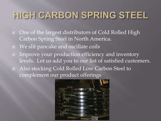  One of the largest distributors of Cold Rolled High
Carbon Spring Steel in North America.
 We slit pancake and oscillate coils
 Improve your production efficiency and inventory
levels. Let us add you to our list of satisfied customers.
 Also stocking Cold Rolled Low Carbon Steel to
complement our product offerings
 