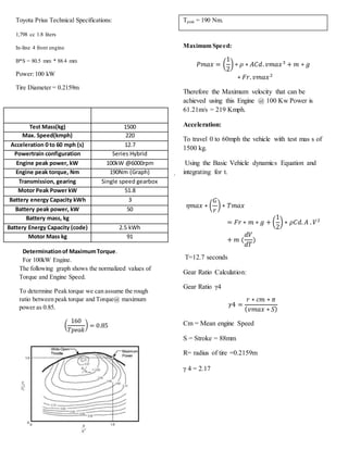 .
Test Mass(kg) 1500
Max. Speed(kmph) 220
Acceleration 0 to 60 mph (s) 12.7
Powertrain configuration Series Hybrid
Engine peak power, kW 100kW @6000rpm
Engine peak torque, Nm 190Nm (Graph)
Transmission, gearing Single speed gearbox
Motor Peak Power kW 51.8
Battery energy Capacity kWh 3
Battery peak power, kW 50
Battery mass, kg
Battery Energy Capacity (code) 2.5 kWh
Motor Mass kg 91
Determinationof MaximumTorque.
For 100kW Engine.
Toyota Prius Technical Specifications:
1,798 cc 1.8 liters
In-line 4 front engine
B*S = 80.5 mm * 88.4 mm
Power:100 kW
Tire Diameter = 0.2159m
The following graph shows the normalized values of
Torque and Engine Speed.
To determine Peak torque we can assume the rough
ratio between peak torque and Torque@ maximum
power as 0.85.
(
160
𝑇𝑝𝑒𝑎𝑘
) = 0.85
Tpeak = 190 Nm.
Maximum Speed:
𝑃𝑚𝑎𝑥 = (
1
2
) ∗ 𝜌 ∗ 𝐴𝐶𝑑. 𝑣𝑚𝑎𝑥3
+ 𝑚 ∗ 𝑔
∗ 𝐹𝑟. 𝑣𝑚𝑎𝑥2
Therefore the Maximum velocity that can be
achieved using this Engine @ 100 Kw Power is
61.21m/s = 219 Kmph.
Acceleration:
To travel 0 to 60mph the vehicle with test mas s of
1500 kg.
Using the Basic Vehicle dynamics Equation and
integrating for t.
𝜂𝑚𝑎𝑥 ∗ (
𝐺
𝑟
) ∗ 𝑇𝑚𝑎𝑥
= 𝐹𝑟 ∗ 𝑚 ∗ 𝑔 + (
1
2
) ∗ 𝜌𝐶𝑑. 𝐴 . 𝑉2
+ 𝑚 (
𝑑𝑉
𝑑𝑇
)
T=12.7 seconds
Gear Ratio Calculation:
Gear Ratio γ4
𝛾4 =
𝑟 ∗ 𝑐𝑚 ∗ 𝜋
( 𝑣𝑚𝑎𝑥 ∗ 𝑆)
Cm = Mean engine Speed
S = Stroke = 88mm
R= radius of tire =0.2159m
γ 4 = 2.17
 