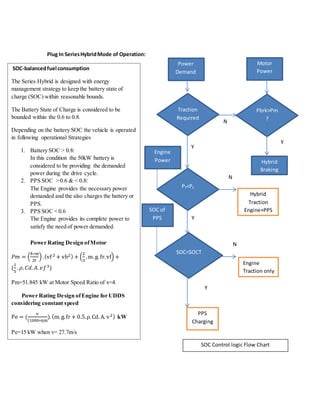 Plug In SeriesHybridMode of Operation:
References
SOC‐balancedfuel consumption
The Series Hybrid is designed with energy
management strategy to keep the battery state of
charge (SOC) within reasonable bounds.
The Battery State of Charge is considered to be
bounded within the 0.6 to 0.8.
Depending on the battery SOC the vehicle is operated
in following operational Strategies
1. Battery SOC > 0.8:
In this condition the 50kW battery is
considered to be providing the demanded
power during the drive cycle.
2. PPS SOC > 0.6 & < 0.8:
The Engine provides the necessary power
demanded and the also charges the battery or
PPS.
3. PPS SOC < 0.6
The Engine provides its complete power to
satisfy the need of power demanded.
Power Rating Design ofMotor
𝑃𝑚 = (
δ∗m
2t
).(vf 2 + vb2) + (
2
3
.m.g. fr.vf) +
(
1
5
. 𝜌. 𝐶𝑑. 𝐴. 𝑣𝑓3)
Pm=51.845 kW at Motor Speed Ratio of x=4.
Power Rating Design ofEngine for UDDS
considering constant speed
Pe = (
v
(1000∗ηm
).(m. g.fr + 0.5.ρ.Cd.A. v2) kW
Pe=15 kW when v= 27.7m/s
Traction
Required
?
Engine
Power
Y
N
PT<PE
SOC<SOCT
Y
SOC of
PPS
N
N
Power
Demand
Pbrk>Pm
?
Motor
Power
Y
Hybrid
Braking
Hybrid
Traction
Engine+PPS
PPS
Charging
Y
Engine
Traction only
SOC Control logic Flow Chart
 