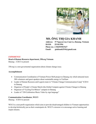MS. ÔNG THỊ GIA KHANH
Address: 57 Nguyen Lai, Cam Le, Danang, Vietnam
D.O.B: 25/10/1994
Phone no.: (+84)935567627
Email: giakhanh2510@gmail.com
EXPERIENCE
Head of Human Resourse department, 350.org Vietnam
Danang - 3/2013 to present
350.org is a non-govermental organization about climate change issue.
Accomplishment
 Communication Coordination of Vietnam Power Shift project in Danang city which attracted more
500 volunteers and guest speakers about sustainable energy in VietNam
 Leader of Human Resourse and Logictis team in “Climate Change Communication Camp” 8/2014
in Danang
 Organizer of People’s Climate March (the Global Campain against Climate Change) in Danang
 Organizer of “Cycling For Rhinos” campain in Danang
 Leader of “350 Celebration Music Video by sign language”
Communication Coordinator, WUCI
Danang – 8/2014 to present
WUCI is a non-profit organization which aims to provide disadvantaged children in Vietnam opportunities
to develop holistically just as their counterparts do. WUCI’s mission is to encourage active learning and
inspire dreams.
 
