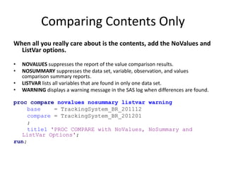 Comparing Contents Only
When all you really care about is the contents, add the NoValues and
ListVar options.
• NOVALUES suppresses the report of the value comparison results.
• NOSUMMARY suppresses the data set, variable, observation, and values
comparison summary reports.
• LISTVAR lists all variables that are found in only one data set.
• WARNING displays a warning message in the SAS log when differences are found.
proc compare novalues nosummary listvar warning
base = TrackingSystem_BR_201112
compare = TrackingSystem_BR_201201
;
title1 'PROC COMPARE with NoValues, NoSummary and
ListVar Options';
run;
 