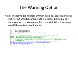 The Warning Option
Note: The NoValues and NoSummary options suppress printing
reports, but SAS still compares the records. Consequently,
when you use the Warning option, you will still get warnings
even if the contents are identical.
 