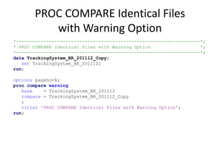 PROC COMPARE Identical Files
with Warning Option
*-------------------------------------------------------------------*;
* PROC COMPARE Identical Files with Warning Option *;
*-------------------------------------------------------------------*;
data TrackingSystem_BR_201112_Copy;
set TrackingSystem_BR_201112;
run;
options pageno=1;
proc compare warning
base = TrackingSystem_BR_201112
compare = TrackingSystem_BR_201112_Copy
;
title1 'PROC COMPARE Identical Files with Warning Option';
run;
 