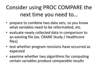 Consider using PROC COMPARE the
next time you need to…
• prepare to combine two data sets, so you know
what variables need to be reformatted, etc.
• evaluate newly collected data in comparison to
an existing file (ex. CRANE Study / Healthcore
files)
• test whether program revisions have occurred as
expected
• examine whether two algorithms for computing
certain variables produce comparable results
 