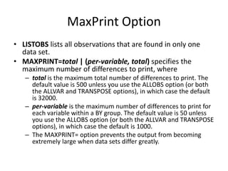MaxPrint Option
• LISTOBS lists all observations that are found in only one
data set.
• MAXPRINT=total | (per-variable, total) specifies the
maximum number of differences to print, where
– total is the maximum total number of differences to print. The
default value is 500 unless you use the ALLOBS option (or both
the ALLVAR and TRANSPOSE options), in which case the default
is 32000.
– per-variable is the maximum number of differences to print for
each variable within a BY group. The default value is 50 unless
you use the ALLOBS option (or both the ALLVAR and TRANSPOSE
options), in which case the default is 1000.
– The MAXPRINT= option prevents the output from becoming
extremely large when data sets differ greatly.
 