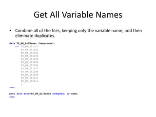 Get All Variable Names
• Combine all of the files, keeping only the variable name, and then
eliminate duplicates.
data TS_BR_AllNames (keep=name);
set TS_BR_201112
TS_BR_201201
TS_BR_201202
TS_BR_201203
TS_BR_201204
TS_BR_201205
TS_BR_201206
TS_BR_201207
TS_BR_201208
TS_BR_201209
TS_BR_201210
TS_BR_201211
;
run;
proc sort data=TS_BR_AllNames nodupkey; by name;
run;
 