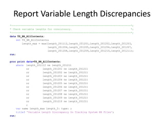 Report Variable Length Discrepancies
*-------------------------------------------------------------------------------*;
* Check variable lengths for consistency. *;
*-------------------------------------------------------------------------------*;
data TS_BR_AllContents;
set TS_BR_AllContents;
length_max = max(length_201112,length_201201,length_201202,length_201203,
length_201204,length_201205,length_201206,length_201207,
length_201208,length_201209,length_201210,length_201211);
run;
proc print data=TS_BR_AllContents;
where length_201112 ne length_201211
or length_201201 ne length_201211
or length_201202 ne length_201211
or length_201203 ne length_201211
or length_201204 ne length_201211
or length_201205 ne length_201211
or length_201206 ne length_201211
or length_201207 ne length_201211
or length_201208 ne length_201211
or length_201209 ne length_201211
or length_201210 ne length_201211
;
var name length_max length_2: type: ;
title3 'Variable Length Discrepancy On Tracking System BR Files';
run;
 