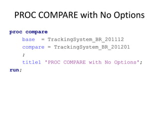 PROC COMPARE with No Options
proc compare
base = TrackingSystem_BR_201112
compare = TrackingSystem_BR_201201
;
title1 'PROC COMPARE with No Options';
run;
 