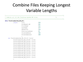 Combine Files Keeping Longest
Variable Lengths
*-------------------------------------------------------------------------------*;
* Combine all of the Tracking System BR files. *;
*-------------------------------------------------------------------------------*;
data TrackingSystem_BR_All;
length City $16
DrugName2_BR $21
FirstName $11
LastName $17
PRODUCTID $14
PreviouslyAsked $4
StreetAddress $30
StreetAddress2 $28
;
set TrackingSystem_BR_201112 (in=a)
TrackingSystem_BR_201201 (in=b)
TrackingSystem_BR_201202 (in=c)
TrackingSystem_BR_201203 (in=d)
TrackingSystem_BR_201204 (in=e)
TrackingSystem_BR_201205 (in=f)
TrackingSystem_BR_201206 (in=g)
TrackingSystem_BR_201207 (in=h)
TrackingSystem_BR_201208 (in=i)
TrackingSystem_BR_201209 (in=j)
TrackingSystem_BR_201210 (in=k)
TrackingSystem_BR_201211 (in=l)
;
 