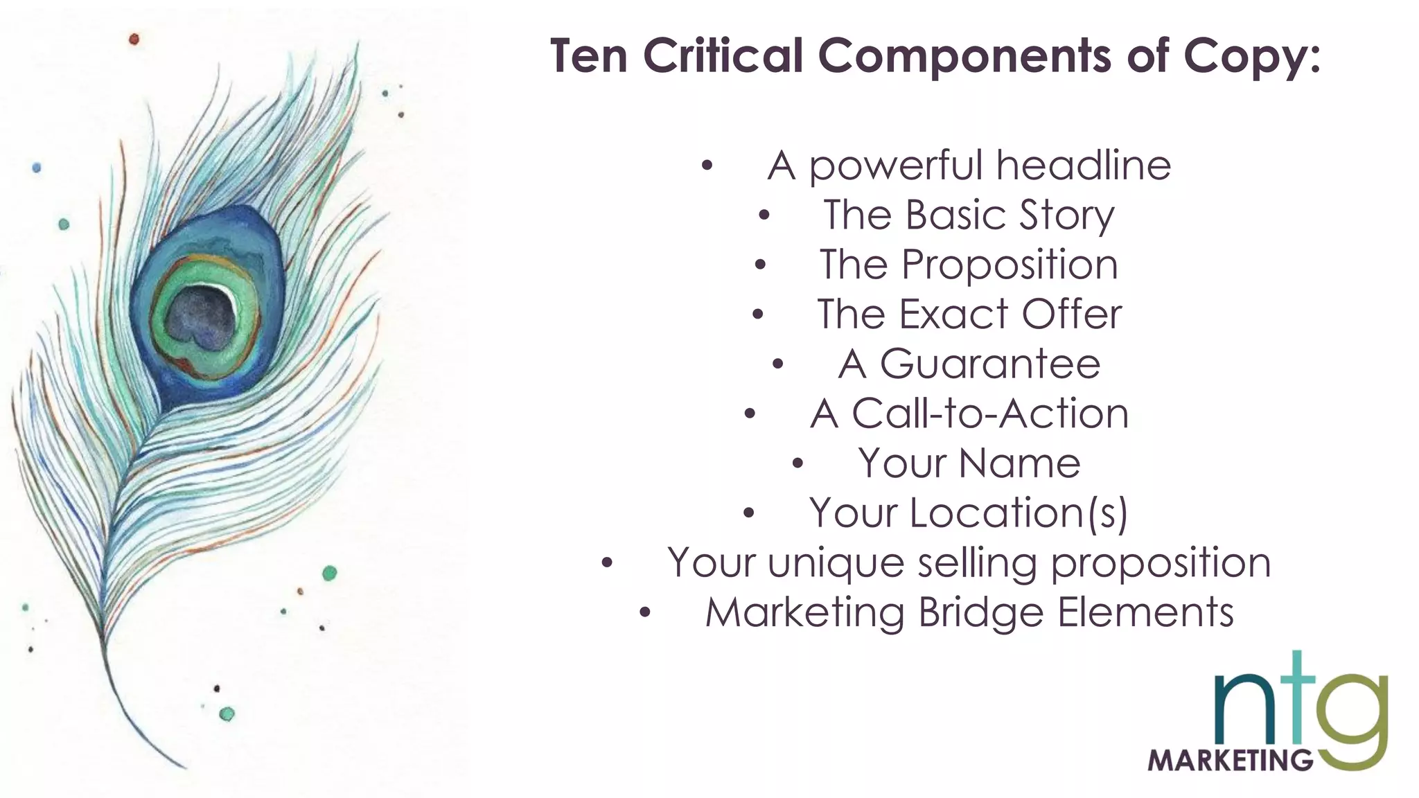 Ten Critical Components of Copy:
• A powerful headline
• The Basic Story
• The Proposition
• The Exact Offer
• A Guarantee
• A Call-to-Action
• Your Name
• Your Location(s)
• Your unique selling proposition
• Marketing Bridge Elements
 