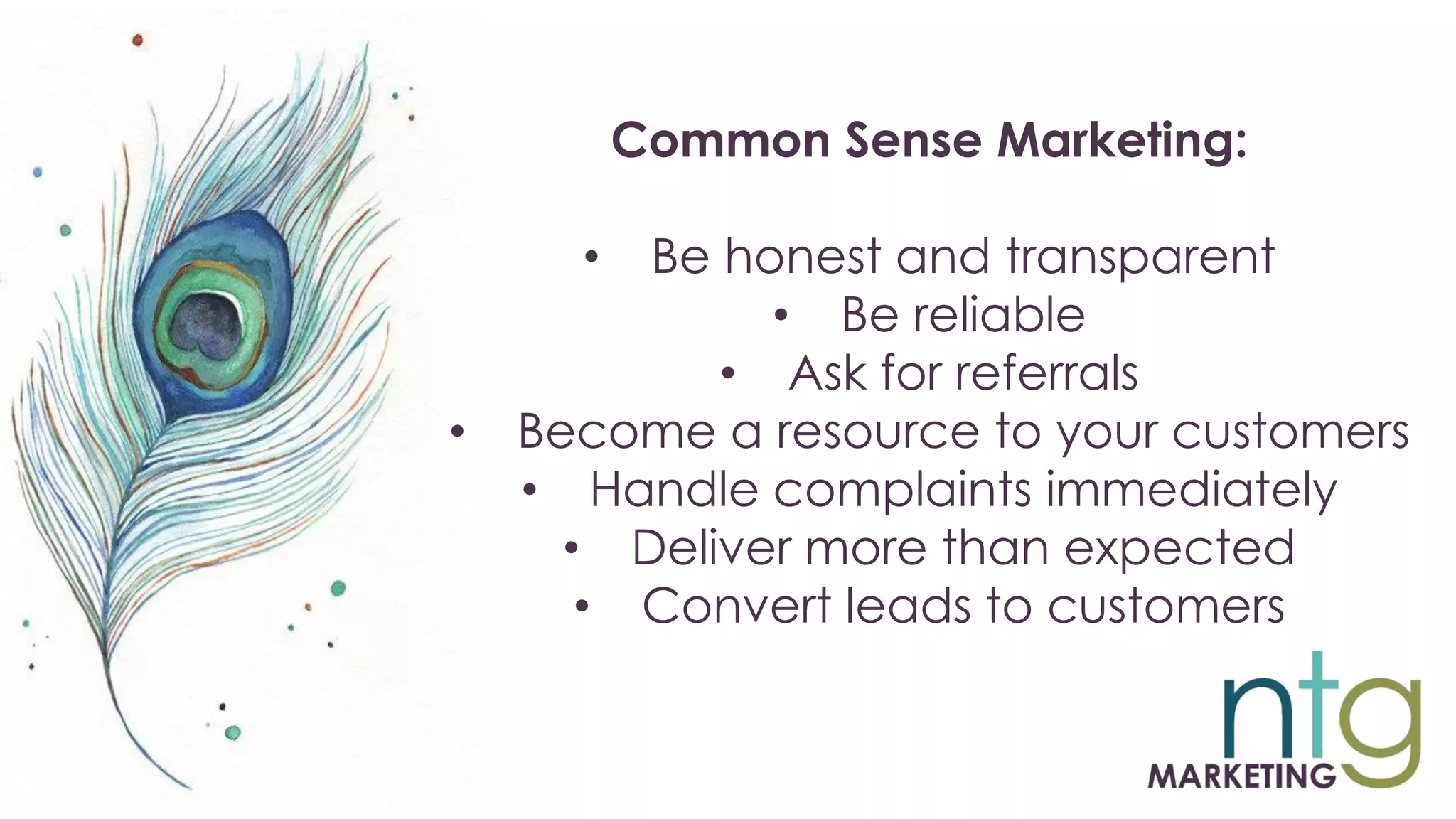 Common Sense Marketing:
• Be honest and transparent
• Be reliable
• Ask for referrals
• Become a resource to your customers
• Handle complaints immediately
• Deliver more than expected
• Convert leads to customers
 