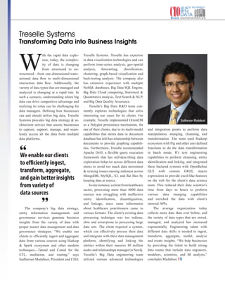 | |JULY 2014
141CIOReview| |July 2016
192CIOReview
Treselle Systems
Transforming Data into Business Insights
We enable our clients
to efficiently ingest,
transform, aggregate,
and gain better insights
from variety of
data sources
W
ith the rapid data explo-
sion, today, the complex-
ity of data is changing
from structured to un-
structured—from one-dimensional trans-
actional data flow to multi-dimensional
interaction data flow. Additionally, the
variety of data types that are managed and
analyzed is changing at a rapid rate. In
such a scenario, understanding where big
data can drive competitive advantage and
realizing its value can be challenging for
data managers. Defining how businesses
can and should utilize big data, Treselle
Systems provides big data strategy & ar-
chitecture service that assists businesses
to capture, support, manage, and seam-
lessly access all the data from multiple
data platforms.
The company’s big data strategy,
entity information management, and
governance services generate business
insights from the variety of data with
proper master data management and data
governance strategies. “We enable our
clients to efficiently ingest and aggregate
data from various sources using Hadoop
& Spark ecosystem and other modern
techniques—Talend and Camel for the
ETL, mediation, and routing,” says
Sudharsan Madabusi, President and CEO,
Treselle Systems. Treselle has expertise
in data visualization technologies and can
perform time-series analysis, geo-spatial
analysis, forecasting, classification,
clustering, graph-based visualization and
back-testing analysis. The company also
has extensive experience with multiple
NoSQL databases, Big Data SQL Engine,
Big Data Cloud computing, Statistical &
Quantitative analysis, Text Search & NLP,
and Big Data Quality Assurance.
Treselle’s Big Data R&D team con-
stantly explores technologies that solve
interesting use cases for its clients. For
example, Treselle implemented OrientDB
as a Polyglot persistence mechanism, for
one of their clients, due to its multi-model
capabilities that stores data in document
database but still has relationship between
documents to provide graphing capabili-
ties. Furthermore, Treselle recommended
Apache Drill, a flexible query execution
framework that has self-describing data
exploration behavior across different data
stores to avoid too much data movement
& syncing issues causing staleness across
MongoDB, MySQL, S3, and flat files by
keeping data at source.
Inoneinstance,aclientfromhealthcare
sector, processing more than 4000 data
sources was struggling with ineffective
entity identification, disambiguation,
and linkage, since same information
about healthcare practitioners came in
various formats. The client’s existing data
processing technique was too tedious,
slow and error-prone to processing large
data sets. The client required a system,
which can effectively process their data
and integrate with their data management
platform, identifying and linking the
entities within their massive 40 million
nodes and relationships managed in Neo4j.
Treselle’s Big Data engineering team
utilized various advanced technologies
and integration points to perform data
manipulation, munging, cleansing, and
transformation. The team used Hadoop
ecosystem with Pig and other user defined
functions to do the data transformation
in batch mode, R’s text engineering
capabilities to perform cleansing, entity
identification and linking, and integrated
these backend systems with OpenRefine
GUI with custom GREL macro
expressions to provide excel-like features
on the web for the client’s data science
team. This reduced their data scientist’s
time from days to hours to perform
various data munging capabilities
and enriched the data with client’s
internal APIs.
The average organization today
collects more data than ever before, and
the variety of data types that are stored,
managed, and analyzed has increased
exponentially. Engineering talent with
different data skills is needed to ingest,
transform, aggregate, model, analyze
and create insights. “We help businesses
by providing the talent to build strong
data teams that include data engineers,
modelers, scientists, and BI analysts,”
concludes Madabusi.
Sudharsan Madabusi
 