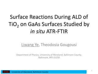 Surface Reactions During ALD of
TiO2 on GaAs Surfaces Studied by
in situ ATR-FTIR
Liwang Ye, Theodosia Gougousi
Department of Physics, University of Maryland, Baltimore County,
Baltimore, MD 21250
1
University of Maryland, Baltimore County
 