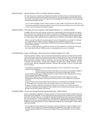 06/2014-Present Adjunct Professor CS & IT, Colorado Technical University
Principle Instructor for Graduateand UndergraduateFoundationandAdvancedClasses inNetworking, Network
Security, Information Systems andInformation systems Security. Ensuring thehighestlevel oftechnical,practical,
and academic learning andinstruction for today’s commonknowledgebased criteria as well as many leading edge
and growing technologies andtools.
· Teach currenttechnologies as well as industry standards to include, JUNOS, Cisco IOS, IPv4, IPv6, CISSP,CEH etc.
· Teach practicalapplication techniques using both commercialand opensourcesoftware tools such as Boson,GNS3,
Juniper,and Linuxsimulationand emulation programs.
10/2014-01/2015 Information AssuranceEngineer, Oxford Global Resource, Inc. –Lockheed Martin-
A CAMMO InformationAssurance Engineer w/expertlevel understanding ofboth the AF guidanceand policy on
Information AssuranceandCyber Security andthecurrentstateoftechnology and techniques for cyber security.
Lead information assurance engineer for a team responsible for ensuring compliancewith AF regulations from
installing IApatches within a defined timelinetosupplying inputs to CertificationandAccreditation (C&A) packages.
· Works closely withthesoftwareand systems engineers toensure IArequirements are consideredin thedesign
and implementationofsoftware andsystemchanges to protect theAFSCN fromcyber threats.
· Responsiblefor advising onIAimpacts within the AFSCN test laband during modifications Engineering Change
Proposal (ECP) preparation.
· Key role as manager/supervisor responsible for thedirect account management, the internal data interchange
and systemadministrationfor CAMMO accounts ensuring appropriate user access is maintained.
01/1998-06/2014 Supervisor/Manager-Telecommunications EngineeringSpecialist, USAF
Integrates, operates, monitors, secures,andcontrols thephysical (wired,optical or wireless), data link,network,
and transport layers of garrison and tactical Communications-Computer Systems (C-CS) encompassing local and
wide area networks, end-to-end telecommunications and circuit switching systems, long-haul circuits, and the
Global Information Grid (GIG). Performs, coordinates, and supervises their design, configuration, operation,
restoration, and improvements. Analyzes their capabilities and performance, identifies problems, and takes
corrective action. Operates cryptographic equipment. Fabricates cableassemblies. Performs C-CS quality control
and trend analysis.
· CreatedMulticastconfigurations for themultiplePredator/Droneunits at CreechAFB, NV, whileutilizing a
network tunnel configuration.
o Remote Piloted DroneUnits were thenableto communicate securely alldigital intelligence
and ISR surveillancedata between the US andoverseas military/gov. locations.
· ConvertedSchriever AFB, legacy Timeplex CTPsystems toJunipersystems network configuration for the Space
Command Digital Integrated Network (SDIN).
· Subject Matter Experton team responsiblefor converting oldTDC/ICAPand ICEequipment for Theater
Deployableand SpecialOperations Communications Command Units tocurrent configurationincluding DICE
equipment.
· Configured MultipleOSPF,EIGRP andBGP routing configurations for military bases both stateside andoverseas
to includeAfghanistanand Kuwaitas wellas for corporatenetworks suchas ATT/Lucentand IBM.
· Designed, maintained, configuredand administered multipleVoice andVideo over IPimplementations for
multipleAF andDeployed units worldwidefor both classified and non-classified communications using CiscoCall
Manager and call center softwaresuiteandtools.
07/2006-07/2009 InfrastructureDesign/Systems Engineer/Developer, Hickam AFB, HI.
Duties includeddesign, configuration,installationand testofITnetwork systems primarily consisting ofCisco and
MS Windows based LAN/WANs. Primary responsibilityfor deriving system-level requirements from architectural
guidelines and project objectives. Responsible for developing detailed designs with supporting implementation,
test and transition plans. Primary responsibility for ushering proposed systemchanges throughthe Configuration
Managementprocess tosuccessfulimplementation fortransitiontotheO&MRBAteams.Responsiblefor sourcing,
budgeting,and procuring equipment as wellas configuration management and implementation ofsystems prior to
operationalcapability.
· Procured EBN and ITN Cisco equipment for new ActivecomponentandReservecomponentintegration center.
Designed, sourced,configured, and installed allGig Backbone, LAN/WAN as wellas cableruns and complete
enterprise system installationfor thenewunits and integrated them into existing AFNETsystemfor theWing
and HQ.
 