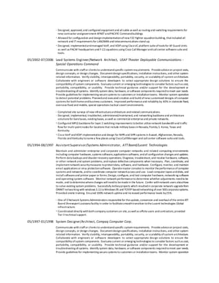 · Designed, approved,and configured equipmentand allcable as well as routing and switching requirements for
new contractor andgovernment AFNETandPACIFIC Commandbuildings
· Allowed for configuration and designimplementationofnew F22 Fighter squadronbuilding, thatincluded all
network and ITrequirements for LAN/WAN and telecommunications stand up.
· Designed, implementedandmanaged VoIP, and VOIPusing CiscoUC platform suiteoftools for AF Guard Units
as well as PACAF headquarters and F-22squadrons using Cisco CallManagerandcallcenter softwaresuiteand
tools.
05/2002-07/2006 Lead Systems Engineer/Network Architect, USAF Theater Deployable Communications -
Special Operations Command
Communicate with staffor clients to understandspecific systemrequirements. Provideadviceon project costs,
design concepts, or design changes. Documentdesignspecifications, installation instructions, and other system-
related information. Verify stability, interoperability, portability, security, or scalability of system architecture.
Collaborate with engineers or software developers to select appropriate design solutions to ensure the
compatibility ofsystem components. Evaluatecurrent or emerging technologies to consider factors suchas cost,
portability, compatibility, or usability. Provide technical guidance and/or support for the development or
troubleshooting ofsystems. Identify system data, hardware, orsoftware components requiredtomeet user needs.
Provide guidelines for implementing securesystems to customers or installationteams. Monitor system operation
to detect potential problems. Plannedand executed creation and build ofnew customized designs ofcomputer
systems for bothhomeandbusiness customers. Improved performanceand reliability by 40% in stateside fixed,
overseas fixed and mobile, special operations tactical covert environments.
· Completed site surveys ofnew infrastructurearchitecture andrelated communications.
· Designed, implemented, troubleshot, administered/maintained, and networking backboneand architecture
solutions for barebases, existing bases, as well as commercial enterpriseand private networks.
· Configured MPLS backbonefor layer 2 switching improvements tobetter utilizenetwork bandwidthand traffic
flow for multi-pointnodes for locations that include military bases inNevada,Florida,S. Korea, Texas and
Kentucky.
· Cisco VoIP andVOIP implementationand design for NIPR and SIPR systems in Kuwait, Afghanistan,Nevada,
Florida and Kentucky tonamea few places using CiscoCallManager and callcenter software suiteand tools.
05/1994-08/1997 AssistantSupervisor/Systems Administrator, ATTBaerd/Lucent Technologies
Maintain and administer enterprise and corporate computer networks and related computing environments
including computer hardware,systems software,applications software, andall configuration changes and updates.
Perform data backups and disasterrecovery operations. Diagnose, troubleshoot, and resolve hardware, software,
or other network and system problems, andreplace defectivecomponents when necessary. Plan, coordinate, and
implementnetwork securitymeasures toprotectdata, software, and hardware. Configure, monitor, and maintain
email applications or virus protectionsoftware. Operatemaster consoles to monitor theperformanceofcomputer
systems and networks,andto coordinate computer networkaccess and use. Load computer tapes anddisks, and
install softwareand printer paper or forms.Design, configure,and test computer hardware,networking software
and operating system software. Monitor network performanceto determine whether adjustments needto be
made, and todeterminewherechanges willneedto bemadein the future. Confer withnetwork users abouthow
to solve existing system problems. Successfully ledkeyprojects which resultedin corporate network upgradefrom
ONNETnetworking with windows 3.11toWindows 95 and TCP/IP basednetworking ofover 500corporatesystems.
Provided onsite training. Ensured 100% network uptimeand increased performance levels by25%.
· One of3 Network Systems Administrators responsiblefor theupdate,conversion and overhaulofthe entireATT
Baerd ShreveportLouisiana facility in order to facilitatesmoothtransition totheLucent technologies Global
infrastructure.
· Coordinated directly withbothcompany customers on site,as wellas offsiteusers andcontractors; provided
Tier II technicalsupport.
05/1997-01/1998 System Designer/Architect, Compaq Computer Corp.
Communicate with staffor clients to understandspecific systemrequirements. Provideadviceon project costs,
design concepts, or design changes. Documentdesignspecifications, installation instructions, and other system-
related information. Verify stability, interoperability, portability, security, or scalability ofsystem architecture.
Collaborate with engineers or software developers to select appropriate design solutions to ensure the
compatibility ofsystem components. Evaluatecurrent or emerging technologies to consider factors suchas cost,
portability, compatibility, or usability. Provide technical guidance and/or support for the development or
troubleshooting ofsystems. Identify system data, hardware, orsoftware components requiredtomeet user needs.
Provide guidelines for implementing securesystems to customers or installationteams. Monitor system operation
 