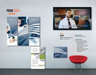 22 23
Work Description
Brand Positioning Campaign
Creative Services
Integrated marketing campaign:
	 -	 Print development and media
	 -	 Website development
	 -	 Online development and media
	 -	 TV development and media
	 -	 Video production
	 -	 Branding and logo development
	 -	 Collateral development
	 -	Consultation
Client
NLCHI
Project - AOR Campaign Materials
Budget - $250,000 annual
OUR WORK
PRIME CUTS
22 23
 