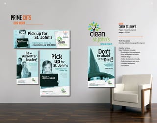 24 25
Work Description
Branding, Collateral, Campaign Development
Creative Services
Brand Positioning Campaign:
	 -	 Branding and logo development
	 -	 Print development and media
	 -	 Website design
	 -	 Online development and media
	 - 	Radio development and media
	 -	 Collateral development
	 -	Consultation
Client
CLEAN ST. JOHN’S
Project - Brand Development
Budget - $25,000
OUR WORK
PRIME CUTS
24 25
 