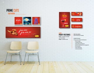 26 27
Work Description
Brand Positioning Campaign
Creative Services
Concept and collateral development:
	 -	 Brand strategy
	 -	 Campaign direction
	 -	 Social media management
	 -	 Guerilla marketing event management
	 -	 Print materials
	 -	 Transit advertising
	 -	 In-store promotions
Client
Purity factories
Project - Branding Campaign
and Social Media
Budget - $80,000 annual
OUR WORK
PRIME CUTS
THE JAM JAM
MARTINI
#MyPurityChristmas19+ Please Drink Responsibly
26 27
 