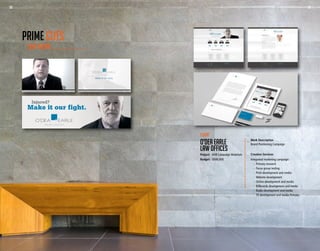 28 29
Work Description
Brand Positioning Campaign
Creative Services
Integrated marketing campaign:
	 -	 Primary research
	 -	 Focus group testing
	 -	 Print development and media
	 -	 Website development
	 -	 Online development and media
	 -	 Billboards development and media
	 -	 Radio development and media
	 -	 TV development and media Primary
Client
O’DEA EARLE
LAW OFFICES
Project - AOR Campaign Materials
Budget - $500,000
OUR WORK
PRIME CUTS
28 29
 