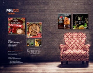 30 31
Work Description
Social Media Management and Special
Event Campaign Materials
Creative Services
Concept and collateral development:
	 -	 Social media management
	 -	 Print and signage development
	 -	 Product sampling event management
	 -	 Campaign material development
Client
SCREECH(ROCK SPIRITS)
Project - Social Media and
Campaign Development
Budget - $50,000 annual
OUR WORK
PRIME CUTS
30 31
 