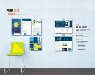 32 33
Work Description
Communication Collateral Materials
Creative Services
Creative campaign development:
	 -	 Print development
	 -	 App development
	 -	 Website development
	 -	 Online development
	 -	 Billboards development
	 -	 Radio development
	
Client
hALIFAX BRIDGES
Project - Creative Marketing Materials
Budget - $120,000 annual
OUR WORK
PRIME CUTS
32 33
 
