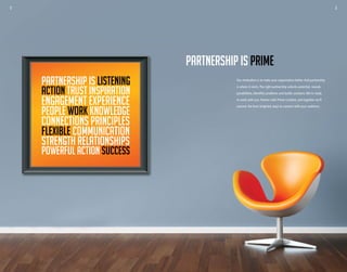 2 3
PARTNERSHIP IS LISTENING
ACTION TRUST INSPIRATION
ENGAGEMENT EXPERIENCE
PEOPLE WORK KNOWLEDGE
CONNECTIONS PRINCIPLES
FLEXIBLE COMMUNICATION
STRENGTH RELATIONSHIPS
POWERFUL ACTION SUCCESS
Our motivation is to make your organization better.And partnership
is where it starts.The right partnership unlocks potential, reveals
possibilities, identifies problems and builds solutions.We’re ready
to work with you. Partner with Prime Creative, and together we’ll
uncover the best, brightest ways to connect with your audience.
PARTNERSHIP IS PRIME
2 3
 