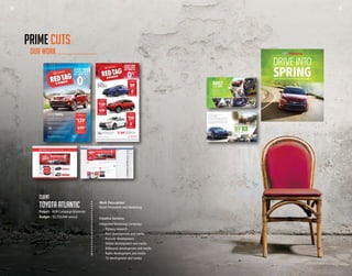 38 39
Work Description
Retail Promotion and Marketing
Creative Services
Integrated Marketing Campaign
	 -	 Primary research
	 -	 Print development and media
	 -	 Website development
	 -	 Online development and media
	 -	 Billboards development and media
	 -	 Radio development and media
	 -	 TV development and media
Client
toyota atlantic
Project - AOR Campaign Materials
Budget - $2,750,000 annual
OUR WORK
PRIME CUTS
The legendary Corolla is the #1 selling compact car in North America††
, and remains one of the best-selling
cars in the world almost 50 years after it was first introduced. The 2015 Toyota Corolla is sleek, sophisticated
and fun-to-drive, and with the sporty S model, the luxuriously-appointed LE, the super fuel-efficient LE ECO,
and the budget-minded CE to choose from, there’s bound to be a Corolla to fit your lifestyle.
La légendaire Corolla est le numéro un la vente de voiture compacte en Amérique du Nord ††
et demeure l’un
des véhicules les plus vendus au monde, même 50 ans après avoir été mis en marché pour la première fois.
La Toyota Corolla de 2015 est élégante, sophistiquée et agréable à conduire. Avec un choix entre la sportive S,
la LE luxueusement aménagée, la LE ECO super écoénergétique et la CE économique, il y a forcément une
Corolla qui convient à votre mode de vie.
HWY/ROUTE: 6.2L/100km 46 mpg
CITY/VILLE: 8.3L/100km 34 mpg
$
89
*
LEASE FROM / LOCATION À PARTIR DE
SEMI-MONTHLY PLUS TAX
/60 MONTH TERM WITH $0 DOWN
BIMENSUELLEMENT PLUS TAXES
/TERME DE 60 MOIS AVEC 0 $ COMPTANT
OR FINANCE
OU FINANCEMENT À
0.99%
FOR UP TO 60 MONTHS
JUSQU’À 60 MOIS
2015 Corolla S with optional equipment shown
Modèle présenté : Corolla S 2015 avec équipement en option montré
2015 Corolla CE
with 6 speed manual transmission
avec boîte de vitesses manuelle à 6 rapports
2015 Corolla S with optional equipment shown
Modèle présenté : Corolla S 2015 avec équipement en option montré
FROM / À PARTIR DE $15,995‡
Over 85% of Toyotas sold in Canada in the last 20 years are still on the road today†
.
Toyota has proudly become the world’s largest automaker by setting the gold
standard for building dependable, reliable vehicles with market-leading resale
value for the past generation. The latest generation of Toyotas continues this legacy
of uncompromising quality and unequalled value, but with a new commitment
to bold, expressive style and design. New model designs for the Corolla, RAV4,
Camry, Yaris, Highlander, Tundra and Avalon demonstrate this commitment,
with new designs coming soon for both the Tacoma and Prius.
If you’re in the market for a new car, take another look at Toyota.
BUILT
FOR LIFE
AIN#:
PUBLICATIONS:
ADSIZE:
COLOUR:
PRIME
TOYO2099.07-RTD-May
SaintJohnTelegraphJournal,MonctonTimes-Transcript,FrederictonGleaner,MirimichiLeader,Carleton
CountyAdvertiser,VictoriaStar,CampbelltonTribune,BathurstNorthernLight
11.5"x21"
4C
*2015 Corolla CE (BURCEM-A)/2015 RAV4 FWD LE (ZFREVT-A)/2015 Camry LE (BF1FLT-A) based on a 60 month walk away lease, 100,000 kms and a lease rate of 0.99%/1.99%/1.99%. First payment due on delivery. Total of 120 payments with $0 down payment. Total lease obligation of $10,680/$16,680/$16,560. Lease end
purchase option price of $7,038/$10,964/$10,604. Includes maximum of $1,560/$1,730/$1,660 for freight and P.D.E. Additional kilometer charge will apply for excess kilometres – see Dealer for details. Taxes, license, insurance, and registration not included. 2015 Corolla CE/2015 RAV4 LE FWD/2015 Camry LE semi-monthly payment
of $89/$139/$138 is based on a vehicle price of $17,070/$25,870/$25,375 (includes $500/$340/$500 in customer incentive, which is deducted from the negotiated selling price after taxes). **0% lease rate applies to 2015 Corolla, 2015 Yaris, 2015 Camry and 2015 Camry Hybrid, 36 month term. 0% financing on 2015 Corolla.
Representative finance example based upon $20,000 financed at 0% APR equals $555.55 per month for 36 months. Cost of borrowing is $0, for a total obligation of $20,000. 0.99% financing on 2015 RAV4 FWD LE. Representative finance example based upon $26,000 financed at 0.99% APR equals $552.69 per month for 48 months.
Cost of borrowing is $529.12, for a total obligation of $26,529.12. 0% financing on 2015 Camry LE. Representative finance example based upon $26,000 financed at 0% APR equals $722.22 per month for 36 months. Cost of borrowing is $0, for a total obligation of $26,000. †Based on IHS Automotive: Polk Canadian and US Total New
Vehicle Registrations for the Compact Car segment and IHS Mexico sales data for CYE 2014. √ The Toyota Lease Advantage features are available in combination. Offers available on most new/demonstrator models to qualified retail customers on approved credit. Some conditions apply. Fuel efficiency estimates were determined using
approved Government of Canada/Transport Canada Test Methods. Actual fuel consumption will vary based on driving habits and other factors. Offers valid on retail delivery of new unregistered 2015 Toyota vehicles when purchased/leased, registered and delivered between May 1, 2015 and June 1, 2015. Individual dealer may sell/
lease for less. Vehicles may not be exactly as shown. Offers subject to change/cancellation without notice. Dealer order may be required. Limited time lease/finance offers provided through Toyota Financial Services on approved credit on new retail sales of qualifying models. See your participating Toyota Dealer for complete details.
facebook.com/toyotaatlantic | getyourtoyota.ca
#1 Selling
Compact Car in
North America†
0%**
LEASE AND
FINANCE RATES
AS LOW AS
• No security deposit • Monthly or semi-monthly payment
options to fit your budget • Standard or Low Kilometre
Lease to match your lifestyle • Free first or last semi-monthly
payment for qualifying customers and leases√
$
89*
LEASE FROM
SEMI-MONTHLY PLUS TAX
/60 MONTH TERM WITH $0 DOWN
2015 Corolla CE
with 6 speed manual transmission
HWY: 6.2L/100km 46 mpg
CITY: 8.3L/100km 34 mpg
OR FINANCE
FOR 36 MONTHS
0
%**
$
139*
LEASE FROM
SEMI-MONTHLY PLUS TAX
/60 MONTH TERM WITH $0 DOWN
OR FINANCE
FOR UP TO 48 MONTHS
2015 RAV4FWDLE
with automatic transmission
HWY: 7.6L/100km 37 mpg
CITY: 10.0L/100km 28 mpg
0.99%**
Standard on all 2015 Toyotas: Vehicle stability
control • Traction Control • Brake Assist • Anti-Lock
Brake System • Smart Stop Technology • Electronic
Brake-Force Distribution
LEASE FROM
SEMI-MONTHLY PLUS TAX
/60 MONTH TERM WITH $0 DOWN
2015 Camry LE
with automatic transmission
HWY: 6.9L/100km 41 mpg
CITY: 9.7L/100km 29 mpg
$
138*
OR FINANCE
FOR 36 MONTHS
0
%**
2015 RAV4 FWD LE with
optional equipment shown
2015 Corolla S with
optional equipment shown
Exact model shown
DRIVE INTO
SPRINGWITH A GREAT DEAL FROM YOUR ATLANTIC TOYOTA DEALER
38 39
 