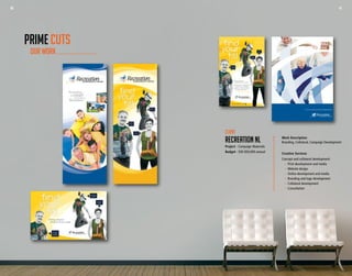 40 41
Finding
my fit
was easy!
I found a
fun fit!
I found
my fit!
Finding a physical
activity to fit you is easy!
Finding a physical
activity to fit you is easy!
For assistance in finding your fit,
visit your local recreation
provider or visit our website
for more information.
find your fit today!
www.recreationnl.com
Finding
my fit
was easy!
I found a
fun fit!
I found
my fit!
Community Physical Activity Strategy Manual
Work Description
Branding, Collateral, Campaign Development
Creative Services
Concept and collateral development:
	 -	 Print development and media
	 -	 Website design
	 -	 Online development and media
	 -	 Branding and logo development
	 -	 Collateral development
	 -	Consultation
Client
RECREATION NL
Project - Campaign Materials
Budget - $30-$50,000 annual
OUR WORK
PRIME CUTS
40 41
 