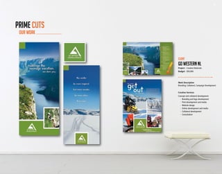 42 43
Work Description
Branding, Collateral, Campaign Development
Creative Services
Concept and collateral development:
	 -	 Branding and logo development
	 -	 Print development and media
	 -	 Website design
	 -	 Online development and media
	 -	 Collateral development
	 -	Consultation
Client
go western nl
Project - Creative Materials
Budget - $50,000
OUR WORK
PRIME CUTS
42 43
 