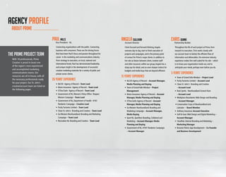 8 98 9
about prime
AGENCY PROFILE
15 YEARS’ EXPERIENCE
ANGELA SULLIVAN
Account Director
Client focused and forward thinking,Angela
oversees day to day, start to finish execution of
projects and campaigns, and is the primary point
of contact for Prime’s major clients. In addition to
her role as liaison between client, creative staff
and other resources within our group,Angela has a
sharp eye for detail, and an even sharper instinct for
budgets and media buys that are beyond efficient.
•	 NLCHI:Agency of Record – Account Manager,
	 Media Planning and Buying
•	 Town of Grand Falls-Windsor – Project
Management
•	 Munn Insurance:Agency of Record – Account
	 Manager, Media Planning and Buying
•	 O’Dea Earle:Agency of Record – Account
	 Manager, Media Planning and Buying
•	 GoWestern Newfoundland: Branding and
	 Marketing Campaign – Account Manager,
	 Media Buying
•	 Sport NL, Sportfest: Branding, Collateral and
	 Marketing – Account Manager, Media
	 Planning and Buying
•	 Government of NL, H1N1 Pandemic Campaign:
	– Account Manager
5 YEARS’ EXPERIENCE
CHRIS DUNNE
Partnership Builder
Throughout the life of each project at Prime, from
research to execution, Chris works closely with
our account team to bolster the efficient flow of
information and deliverables. His extensive industry
experience makes him well suited for his role – which
is to know your organization inside out, and to
anticipate your needs, perhaps even before you do.
•	 Town of Grand Falls-Windsor – Project Lead
•	Purity Factories Limited – Account Lead
•	 Clean St. John’s: Branding and Creative
– Account Lead
•	 Rock Spirits - Newfoundland Screech Rum
	– Account Lead
•	 Workplace Boundaries:Web Design and Branding
	– Account Manager
•	Conservation Corps of Newfoundland and
	 Labrador – Board Member
•	 Anthony Insurance: Account Executive
•	 Golf & Gear:Web Design and Digital Marketing –
	 Account Manager
•	 ClearRisk: Internal Branding and Marketing –
	 Marketing Manager
•	 Brownie Points:App Development – Co-Founder
	 and Business Development
Paul mills
Vice President - NL
26 years’ EXPERIENCE
Connecting organizations with the public. Connecting
business with consumers.These are the driving forces
that have been Paul’s focus and passion throughout his
career in the marketing and communications industry.
From strategy to execution, on local, national and
international levels, Paul has demonstrated leadership
and unique insight in the development of successful
creative marketing materials for a variety of public and
private sector clients.
•	 NLCHI: Agency of Record –Team Lead
•	 Munn Insurance: Agency of Record –Team Lead
•	 O’Dea Earle: Agency of Record –Team Lead
•	 Government of NL,Women’s Policy Office: Respect
Women Campaign –Team Lead
•	 Government of NL, Department of Health: H1N1
Pandemic Campaign – Creative Lead
•	 Purity Factories Limited – Team Lead
•	 Clean St. John’s: Branding and Creative – Team Lead
•	GoWestern Newfoundland: Branding and Marketing
Campaign – Team Lead
•	Recreation NL: Branding and Creative – Team Lead
THE PRIME PROJECT TEAM
With 18 professionals, Prime
Creative is proud to boast one
of the region’s most experienced
and accomplished marketing
communications teams. Our
resources are all in-house, with all
the necessary professionals ready
for your project. Our St. John’s
creative/account team are listed on
the following pages.
 