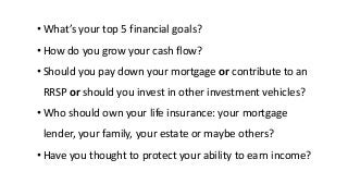 • What’s your top 5 financial goals?
• How do you grow your cash flow?
• Should you pay down your mortgage or contribute to an
RRSP or should you invest in other investment vehicles?
• Who should own your life insurance: your mortgage
lender, your family, your estate or maybe others?
• Have you thought to protect your ability to earn income?
 