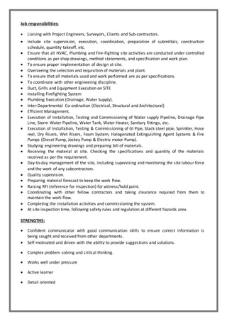 Job responsibilities:
 Liaising with Project Engineers, Surveyors, Clients and Sub-contractors.
 Include site supervision, execution, coordination, preparation of submittals, construction
schedule, quantity takeoff, etc.
 Ensure that all HVAC, Plumbing and Fire-Fighting site activities are conducted under controlled
conditions as per shop drawings, method statements, and specification and work plan.
 To ensure proper implementation of design at site.
 Overseeing the selection and requisition of materials and plant.
 To ensure that all materials used and work performed are as per specifications.
 To coordinate with other engineering discipline.
 Duct, Grills and Equipment Execution on SITE
 Installing Firefighting System
 Plumbing Execution (Drainage, Water Supply).
 Inter-Departmental Co-ordination (Electrical, Structural and Architectural)
 Efficient Management.
 Execution of Installation, Testing and Commissioning of Water supply Pipeline, Drainage Pipe
Line, Storm Water Pipeline, Water Tank, Water Heater, Sanitary fittings, etc.
 Execution of Installation, Testing & Commissioning of GI Pipe, black steel pipe, Sprinkler, Hose
reel, Dry Risers, Wet Risers, Foam System, Halogenated Extinguishing Agent Systems & Fire
Pumps (Diesel Pump, Jockey Pump & Electric motor Pump).
 Studying engineering drawings and preparing bill of materials.
 Receiving the material at site. Checking the specifications and quantity of the materials
received as per the requirement.
 Day-to-day management of the site, including supervising and monitoring the site labour force
and the work of any subcontractors.
 Quality supervision.
 Preparing material forecast to keep the work flow.
 Raising RFI (reference for inspection) for witness/hold point.
 Coordinating with other fellow contractors and taking clearance required from them to
maintain the work flow.
 Completing the installation activities and commissioning the system.
 At site inspection time, following safety rules and regulation at different hazards area.
STRENGTHS:
 Confident communicator with good communication skills to ensure correct information is
being sought and received from other departments.
 Self-motivated and driven with the ability to provide suggestions and solutions.
 Complex problem solving and critical thinking.
 Works well under pressure
 Active learner
 Detail oriented
 
