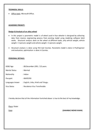 TECHNICAL SKILLS:
 Office tools: Microsoft Office.
ACADEMIC PROJECT:
Design & Analysis of an alloy wheel
 In this project a parametric model is of wheel used in four wheeler is designed by collecting
data from reverse engineering process from existing model using modeling software Solid
works. Structural analysis done on the wheel at different loads, only vehicle weight, vehicle
weight + 4 persons weight and vehicle weight + 6 persons weight.
 Structural analysis is done using FEA tool Cosmos. Parametric model is done in Pro/Engineer
and evaluation, optimization is done in Cosmos.
PERSONAL DETAILS:
DOB/ Age : 08.December.1991 / 22 years
Marital Status : Married
Nationality : Indian
Passport : K6435350
Languages known : English, Urdu, Hindi and Telugu.
Visa Status : Residence Visa Transferable
I hereby declare that all the information furnished above is true to the best of my knowledge.
Place: Dubai
Date: (SHAHBAZ MOHD KHAN)
 