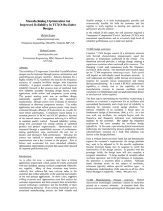Manufacturing Optimization for
Improved Reliability in TCXO Oscillator
Designs
Michael Logue
mlogue@mtronpti.com
Production Engineering, MtronPTI, Yankton, SD/USA
…
Robert Cremins
cremir@us.ibm.com
Procurement Engineering, IBM, Hopewell Junction,
NY/USA
Abstract:
The reliability of Temperature Controlled Crystal Oscillator
designs can be improved through process optimization and
controlling key process variables. Industry demands for a
highly reliable TCXO combines the need for the frequency
accuracy of complex oscillator designs with long-term
reliability. A project intended to improve the long-term
reliability focused on key process steps of oscillator thick
film substrate assembly including design layout, solder
application, solder reflow, and component circuit tuning.
The project starting point was an oscillator design
statistically capable of meeting the customer’s
requirements. Design layouts were evaluated to minimize
unbalanced or abnormal component stresses. The solder
application and solder reflow process points were closely
evaluated through a Design Of Experiments to provide the
most robust construction. Component circuit tuning is a
common practice in TCXO and OCXO products. Because
of the manual nature of component selecting it is difficult
to maintain quality control. Focused reliability testing,
along with accelerated life testing verified or identified
product and process improvements. Optimization was
measured through a quantifiable increase of performance
during qualification tests, accelerated life test, test to
failure, and ultimately field performance. Selecting the
correct test method to measure meaningful reliability
improvement was a key element in the project. Test to
failure and accelerated life tests identified reliability
optimization opportunities on parts that successfully passed
all required qualification tests.
Introduction:
As is often the case, a customer may have a timing
application requirement which cannot be easily solutioned
with any standard, catalog oscillator component offered by
any supplier. Many of these situations may involve
relatively low volumes but have extreme value to the
customer due to their criticality in the ongoing functionality
of the end product application. In these cases, suppliers
willing to pursue such opportunities must first analyze the
customer requirements and then compare them to both their
current technology capabilities and the flexibility of their
manufacturing processes. If an existing technology and its
associated manufacturing process are both capable and
flexible enough, it is both technologically possible and
economically feasible for both the customer and the
supplier to work together to develop and optimize an
application specific solution.
In the subject of this paper, the end customer required a
Temperature Compensated Crystal Oscillator (TCXO) with
customized specifications and an extremely high level of
reliability performance over a multi-year period.
TCXO Design overview:
Common TCXO designs consist of a thermistor network
with thermal characteristics approximately equal but
opposite in temperature coefficient of the crystal. The
thermistor network provides a voltage change creating a
capacitance variation when combined with a varactor. The
changing crystal load capacitance pulls the frequency
oscillation of the crystal. The thermistor and varactor make
up the TCXO temperature correcting circuit. Each crystal
will require an individually tuned thermistor network. A
well understood and highly stable thermal environment is
required for accurate circuit measurement and tuning
during manufacturing. As a result a TCXOs’ performance
capability is closely tied to the capability of the
manufacturing process to measure oscillator circuit
variations over temperature and tune each individual device
to the electrical values required.
The first step in determining the feasibility of providing a
solution to a customer’s requirement for an oscillator with
nonstandard functionality and a high level of reliability is
selecting the optimum overall design platform. The
intrinsic reliability of an oscillator is based upon its
fundamental design. (Christiansen, 1996, p. 6.1) As is the
case with any oscillator, the analysis begins with the
frequency and frequency tolerance over temperature
required by the customer. The tighter the frequency
requirement, the more complex the oscillator design
typically is. In this case, a pre-existing hybrid microcircuit
technology and manufacturing process employing discrete
subcomponents mounted on a thick film substrate was
chosen as the design platform.
Once a product family has been found that can theoretically
support the customer’s requirements, the design platform
may need to be adjusted to fit the specific application.
Several prototype builds may be required to verify the
functionality of the design concept. In parallel with the
prototype builds, the design team will also complete a
computer simulation. “A large number of variables affect
oscillator operation, and if the performance is inadequate,
the apprentice is uncertain about a solution. Although
much literature exists on the subject of oscillators,
references typically address specific oscillator types. A
fundamental understanding of the concepts is all too often
buried in pages of equations.” (Rhea, 1990, p.xi-xii).
TCXO Manufacturing Process overview: Hybrid
microcircuit technologies commonly consist of thick-film
printed on a ceramic substrate. A standard thick film
process consists of screen-printing thick film paste onto the
 