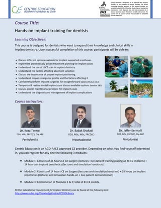 CENTRIC EDUCATION
Build the Foundation to Grow
Course Title:
Hands-on implant training for dentists
Learning Objectives:
This course is designed for dentists who want to expand their knowledge and clinical skills in
implant dentistry. Upon successful completion of this course, participants will be able to:
 Discuss different options available for implant supported prostheses
 Implement prosthetically driven treatment planning for implant cases
 Understand the use of cbCT scan in implant dentistry
 Understand the factors affecting abutment selection
 Discuss the importance of proper implant positioning
 Understand proper emergence profile and the factors affecting it
 Confidently perform implant surgeries for straightforward cases (Module 1&3)
 Temporize & restore dental implants and discuss available options (Module 2&3)
 Discuss proper maintenance protocol for implant cases
 Understand the diagnosis and management of implant complications
Course Instructors:
Centric Education is an AGD-PACE approved CE provider. Depending on what you find yourself interested
in, you can register for any one the following 3 modules:
 Module 1: Consists of 46 hours CE on Surgery (lectures +live patient training placing up to 15 implants) +
14 hours on implant prosthetics (lectures and simulation hands-on)
 Module 2: Consists of 14 hours CE on Surgery (lectures and simulation hands-on) + 35 hours on implant
prosthetics (lectures and simulation hands-on + live patient demonstration)
 Module 3: Combination of Modules 1 & 2; total of 81 CE credits.
RCDSO educational requirement for Implant Dentistry can be found at the following link:
http://www.rcdso.org/KnowledgeCentre/RCDSOLibrary
Dr. Babak Shokati
DDS, MSc, MSc, FRCD(C)
Prosthodontist
Dr. Reza Termei
DDS, MSc, FRCD(C), Dip ABP
Periodontist
Dr. Jaffer Kermalli
DDS, MSc, FRCD(C), Dip ABP
Periodontist
 