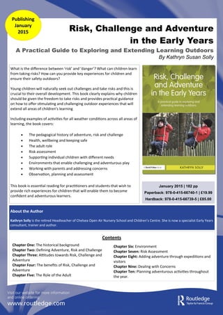 Risk, Challenge and Adventure
in the Early Years
A Practical Guide to Exploring and Extending Learning Outdoors
By Kathryn Susan Solly
Publishing
January
2015
About the Author
Kathryn Solly is the retired Headteacher of Chelsea Open Air Nursery School and Children’s Centre. She is now a specialist Early Years
consultant, trainer and author.
January 2015 | 182 pp
Paperback: 978-0-415-66740-1 | £19.99
Hardback: 978-0-415-66739-5 | £85.00
Chapter One: The historical background
Chapter Two: Defining Adventure, Risk and Challenge
Chapter Three: Attitudes towards Risk, Challenge and
Adventure
Chapter Four: The benefits of Risk, Challenge and
Adventure
Chapter Five: The Role of the Adult
Chapter Six: Environment
Chapter Seven: Risk Assessment
Chapter Eight: Adding adventure through expeditions and
visitors
Chapter Nine: Dealing with Concerns
Chapter Ten: Planning adventurous activities throughout
the year.
Contents
What is the difference between ‘risk’ and ‘danger’? What can children learn
from taking risks? How can you provide key experiences for children and
ensure their safety outdoors?
Young children will naturally seek out challenges and take risks and this is
crucial to their overall development. This book clearly explains why children
should be given the freedom to take risks and provides practical guidance
on how to offer stimulating and challenging outdoor experiences that will
extend all areas of children’s learning
Including examples of activities for all weather conditions across all areas of
learning, the book covers:
 The pedagogical history of adventure, risk and challenge
 Health, wellbeing and keeping safe
 The adult role
 Risk assessment
 Supporting individual children with different needs
 Environments that enable challenging and adventurous play
 Working with parents and addressing concerns
 Observation, planning and assessment
This book is essential reading for practitioners and students that wish to
provide rich experiences for children that will enable them to become
confident and adventurous learners.
 