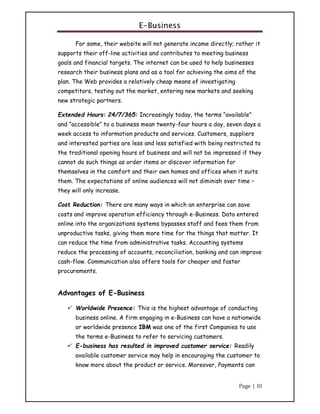 E-Business
Page | 10
For some, their website will not generate income directly; rather it
supports their off-line activities and contributes to meeting business
goals and financial targets. The internet can be used to help businesses
research their business plans and as a tool for achieving the aims of the
plan. The Web provides a relatively cheap means of investigating
competitors, testing out the market, entering new markets and seeking
new strategic partners.
Extended Hours: 24/7/365: Increasingly today, the terms “available”
and “accessible” to a business mean twenty-four hours a day, seven days a
week access to information products and services. Customers, suppliers
and interested parties are less and less satisfied with being restricted to
the traditional opening hours of business and will not be impressed if they
cannot do such things as order items or discover information for
themselves in the comfort and their own homes and offices when it suits
them. The expectations of online audiences will not diminish over time –
they will only increase.
Cost Reduction: There are many ways in which an enterprise can save
costs and improve operation efficiency through e-Business. Data entered
online into the organizations systems bypasses staff and fees them from
unproductive tasks, giving them more time for the things that matter. It
can reduce the time from administrative tasks. Accounting systems
reduce the processing of accounts, reconciliation, banking and can improve
cash-flow. Communication also offers tools for cheaper and faster
procurements.
Advantages of E-Business
 Worldwide Presence: This is the highest advantage of conducting
business online. A firm engaging in e-Business can have a nationwide
or worldwide presence IBM was one of the first Companies to use
the terms e-Business to refer to servicing customers.
 E-business has resulted in improved customer service: Readily
available customer service may help in encouraging the customer to
know more about the product or service. Moreover, Payments can
 
