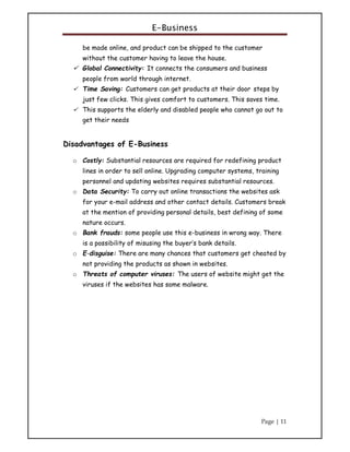E-Business
Page | 11
be made online, and product can be shipped to the customer
without the customer having to leave the house.
 Global Connectivity: It connects the consumers and business
people from world through internet.
 Time Saving: Customers can get products at their door steps by
just few clicks. This gives comfort to customers. This saves time.
 This supports the elderly and disabled people who cannot go out to
get their needs
Disadvantages of E-Business
o Costly: Substantial resources are required for redefining product
lines in order to sell online. Upgrading computer systems, training
personnel and updating websites requires substantial resources.
o Data Security: To carry out online transactions the websites ask
for your e-mail address and other contact details. Customers break
at the mention of providing personal details, best defining of some
nature occurs.
o Bank frauds: some people use this e-business in wrong way. There
is a possibility of misusing the buyer’s bank details.
o E-disguise: There are many chances that customers get cheated by
not providing the products as shown in websites.
o Threats of computer viruses: The users of website might get the
viruses if the websites has some malware.
 