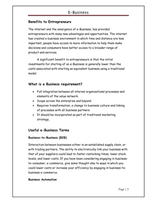 E-Business
Page | 3
Benefits to Entrepreneurs
The internet and the emergence of e-Business, has provided
entrepreneurs with many new advantages and opportunities. The internet
has created a business environment in which time and distance are less
important, people have access to more information to help them make
decisions and consumers have better access to a broader range of
product and services.
A significant benefit to entrepreneurs is that the initial
investments for starting of an e-Business is generally lower than the
costs associated with starting an equivalent business using a traditional
model.
What is e Business requirement?
 Full integration between all internal organizational processes and
elements of the value network.
 Scope across the enterprise and beyond
 Requires transformation, a change to business culture and linking
of processes with all business partners
 It should be incorporated as part of traditional marketing
strategy.
Useful e-Business Terms
Business-to-Business (B2B)
Interaction between businesses either in an established supply chain, or
with trading partners. The ability to electronically link your business with
that of your suppliers could lead to faster restocking times, lower stock
levels, and lower costs. If you have been considering engaging in business-
to-consumer, e-commerce, give some thought also to ways in which you
could lower costs or increase your efficiency by engaging in business-to-
business e-commerce.
Business Automation
 
