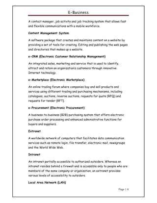 E-Business
Page | 4
A contact manager, job activity and job tracking system that allows fast
and flexible communications with a mobile workforce.
Content Management System
A software package that creates and maintains content on a website by
providing a set of tools for creating. Editing and publishing the web pages
and directories that makes up a website.
e-CRM (Electronic Customer Relationship Management)
An integrated sales, marketing and service that is used to identify,
attract and retain an organization’s customers through innovative
Internet technology.
e-Marketplace (Electronic Marketplace)
An online trading forum where companies buy and sell products and
services using different trading and purchasing mechanisms, including
catalogues, auctions, reverse auctions, requests for quote (RFQ) and
requests for tender (RFT).
e-Procurement (Electronic Procurement)
A business-to-business (B2B) purchasing system that offers electronic
purchase order processing and enhanced administrative functions for
buyers and suppliers.
Extranet
A worldwide network of computers that facilitates data communication
services such as remote login, file transfer, electronic mail, newsgroups
and the World Wide Web.
Intranet
An intranet partially accessible to authorized outsiders. Whereas an
intranet resides behind a firewall and is accessible only to people who are
members of the same company or organization, an extranet provides
various levels of accessibility to outsiders.
Local Area Network (LAN)
 