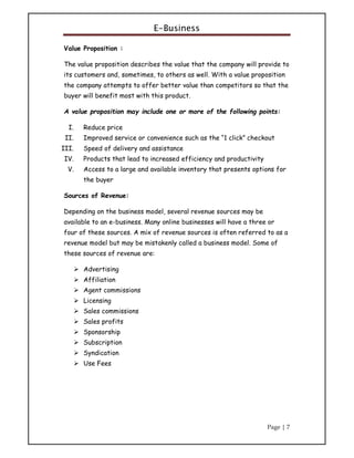 E-Business
Page | 7
Value Proposition :
The value proposition describes the value that the company will provide to
its customers and, sometimes, to others as well. With a value proposition
the company attempts to offer better value than competitors so that the
buyer will benefit most with this product.
A value proposition may include one or more of the following points:
I. Reduce price
II. Improved service or convenience such as the “1 click” checkout
III. Speed of delivery and assistance
IV. Products that lead to increased efficiency and productivity
V. Access to a large and available inventory that presents options for
the buyer
Sources of Revenue:
Depending on the business model, several revenue sources may be
available to an e-business. Many online businesses will have a three or
four of these sources. A mix of revenue sources is often referred to as a
revenue model but may be mistakenly called a business model. Some of
these sources of revenue are:
 Advertising
 Affiliation
 Agent commissions
 Licensing
 Sales commissions
 Sales profits
 Sponsorship
 Subscription
 Syndication
 Use Fees
 