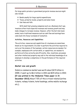 E-Business
Page | 8
For large public-private or government projects revenue sources might
also include:
 Bonds usually for large capital expenditures
 Taxes, primarily income, property and sales taxes
 Use fees and tolls
With small fast-growing companies such as e-Business start-ups,
investors often track expected revenues and revenue growth and may
make changes to increase revenue. However, after the Dot-Com boom
ended, more traditional measures such as cash flow and earnings have
came back into favour as means of evaluation.
Activities, Resources and Capabilities:
The activities, resources and capabilities of a business are sometimes
known as its requirements. In order to perform the activities required to
carry out the mission of the business, certain resources are needed; for
example, employees with certain skills, or capabilities, are needed to
perform activities correctly and efficiently. Also, inventions, processes
and other intellectual property may add to the individual knowledge of an
employee to develop a competence in the performance of the required
activities.
Market size and growth
India’s e-commerce market was worth about $2.5 billion in
2009, it went up to $6.3 billion in 2011 and $14 billion in 2012.
[It was printed in the Hindustan Times paper in 31
December 2012] About 7.5% of this is travel related (airline
tickets, railway tickets, hotel bookings, online mobile recharge
etc.).
 