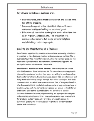 E-Business
Page | 9
Key drivers in Indian e-business are:-
 Busy lifestyles, urban traffic congestion and lack of time
for offline shopping.
 Increased usage of online classified sites, with more
consumer buying and selling second-hand goods
 Education of the online marketplace model with sites like
eBay, Flipkart, Snapdeal, etc. The evaluation of e-
commerce has come to full circle with marketplace
models taking center stage again.
Benefits and Opportunities of e-Business
Benefits and opportunities an enterprise can have when using e-Business
are related to its e-Business strategy and commonly are multiple. The e-
Business should help the enterprise in meeting its business goals and the
needs and expectations of its customers, partners and suppliers. An
enterprise should become more competitive.
New Business Models and more Revenue: The enterprise can create
additional revenue. Some businesses are fortunate because they provide
information, goods and services that users are willing to purchase online.
Such sectors are travel, financial services, books, CDs, entertainment and
many items traditionally bought through mail-order catalogues. For many
businesses this is a whole new revenue stream. One of the great benefits
of e-Business is that it can help broaden an enterprise’s customer base at
a relatively low cost. As more and more people get access to the Internet
and become confident e-Business users, the potential to expand
customer-bases will increase proportionately. An appropriately designed
and promoted website can attract new customers and open new markets
for products and services e.g. by providing affordable access to
customers globally and offering access to products and services for
people with a disability.
 