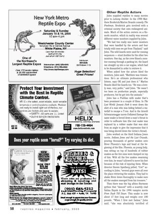 Other Reptile Actors
Jules supplied reptiles to many movies
prior to Lemony Snicket. In the 1990 Mat-
thew Broderick/Marlon Brando comedy The
Freshman, Broderick gets involved with a
criminal society that eats endangered ani-
mals. Much of the action centers on a Ko-
modo monitor, which in reality was several
different water monitors supplied by Jules.
“We had two really nice water monitors
that were handled by the actors and four
totally wild ones we got from Thailand,” said
Jules. The wild lizards were used for running
sequences — stunt doubles for the other two
monitors. One day, as the crew filmed a mon-
itor running through a parking lot, the lizard
ran straight up into a car engine, which had
to be dismantled in order to retrieve it.
When asked how the actors liked the
monitors, Jules said, “Matthew was tremen-
dous. He’s an ultimate professional who
listens, says OK and just does it.” Marlon
Brando liked the lizards too. “He was a love-
ly man, very polite,” said Jules. “He wasn’t
too keen on production people, especially
producers, but he got into the animals.”
Jules has a Pueblan milk snake that’s
been prominent in a couple of films. In The
Lost World: Jurassic Park it went down the
shirt of a man who was hiding behind a wa-
terfall to escape a T-rex. And in the Arnold
Schwarzenegger movie Collateral Damage the
same snake is forced down a man’s throat in
order to suffocate him (the real snake was
replaced by a rubber snake that was shot
from an angle to give the impression that it
was being shoved down the victim’s throat).
Jules worked on the third Indiana Jones
movie, Indiana Jones and the Last Crusade,
pouring thousands of garter snakes onto
River Phoenix’s legs and head at the be-
ginning of the film. Phoenix, as young Indy,
was sitting on top of hundreds of rubber
snakes as the live ones were dumped on top
of him. With all the live snakes swarming
over him, he wasn’t allowed to move his feet
because of the risk of injuring them. When
director Steven Spielberg yelled, “Cut!” ac-
cording to Jules, “several guys were all over
the place retrieving the snakes. They had to
shake River down thoroughly to make sure
all the snakes emerged from his trousers.”
Then there was the big albino Burmese
python that “danced” with a scantily clad
Salma Hayek in the 1996 vampire movie
From Dusk Till Dawn. This snake is now
about 17 feet long and weighs over 100
pounds. “When I first met Salma,” Jules
said, “she was absolutely terrified of
58	 r e p t i l e s m a g a z i n e • f e b r u a r y , 2 0 0 5
Does your reptile seem “bored?” Try varying its diet.
 